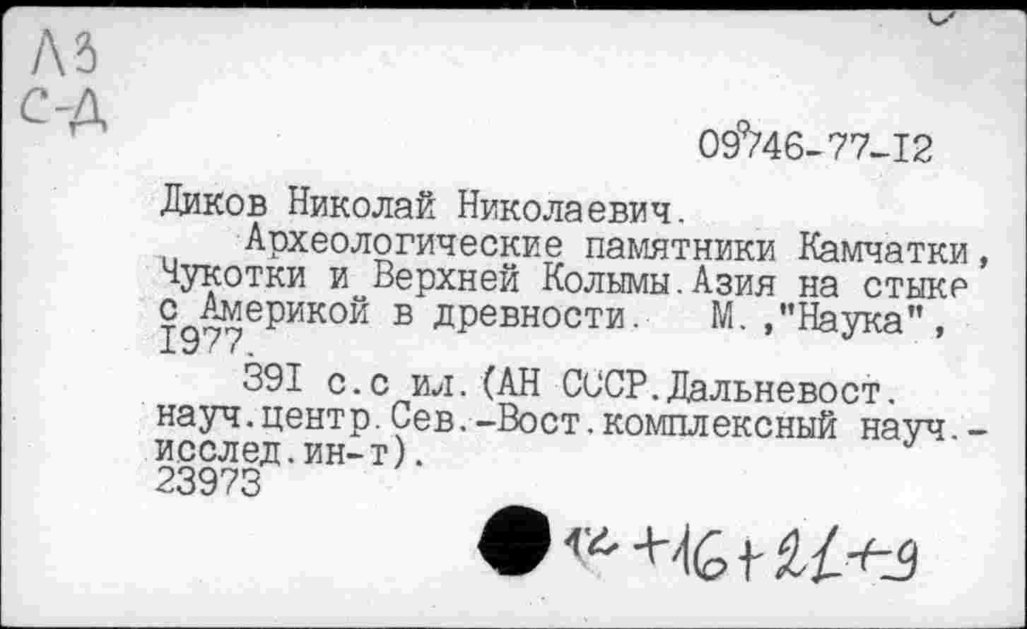 ﻿09%6-77-12
Диков Николай Николаевич.
Археологические памятники Камчатки, Чукотки и Верхней Колымы.Азия на стыке с Америкой в древности. М. /’Наука”,
391 с.с ил.(АН СССР.Дальневост, науч.центр.Сев.-Вост.комплексный науч.-иселед.ин-т).
23973